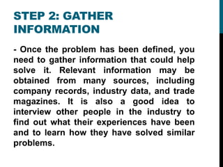 STEP 2: GATHER
INFORMATION
- Once the problem has been defined, you
need to gather information that could help
solve it. Relevant information may be
obtained from many sources, including
company records, industry data, and trade
magazines. It is also a good idea to
interview other people in the industry to
find out what their experiences have been
and to learn how they have solved similar
problems.
 