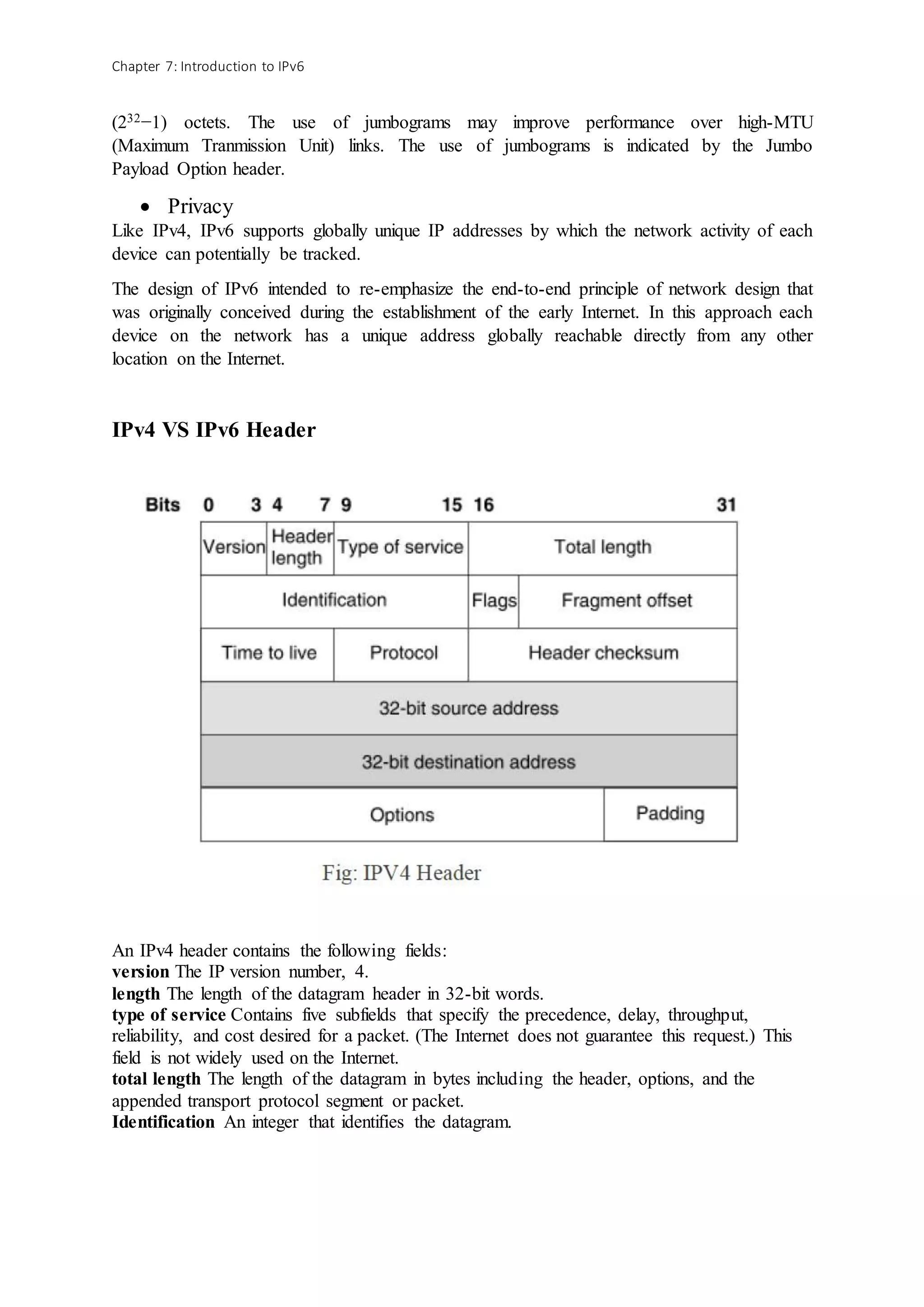 Chapter 7: Introduction to IPv6
(232−1) octets. The use of jumbograms may improve performance over high-MTU
(Maximum Tranmission Unit) links. The use of jumbograms is indicated by the Jumbo
Payload Option header.
 Privacy
Like IPv4, IPv6 supports globally unique IP addresses by which the network activity of each
device can potentially be tracked.
The design of IPv6 intended to re-emphasize the end-to-end principle of network design that
was originally conceived during the establishment of the early Internet. In this approach each
device on the network has a unique address globally reachable directly from any other
location on the Internet.
IPv4 VS IPv6 Header
An IPv4 header contains the following fields:
version The IP version number, 4.
length The length of the datagram header in 32-bit words.
type of service Contains five subfields that specify the precedence, delay, throughput,
reliability, and cost desired for a packet. (The Internet does not guarantee this request.) This
field is not widely used on the Internet.
total length The length of the datagram in bytes including the header, options, and the
appended transport protocol segment or packet.
Identification An integer that identifies the datagram.
 
