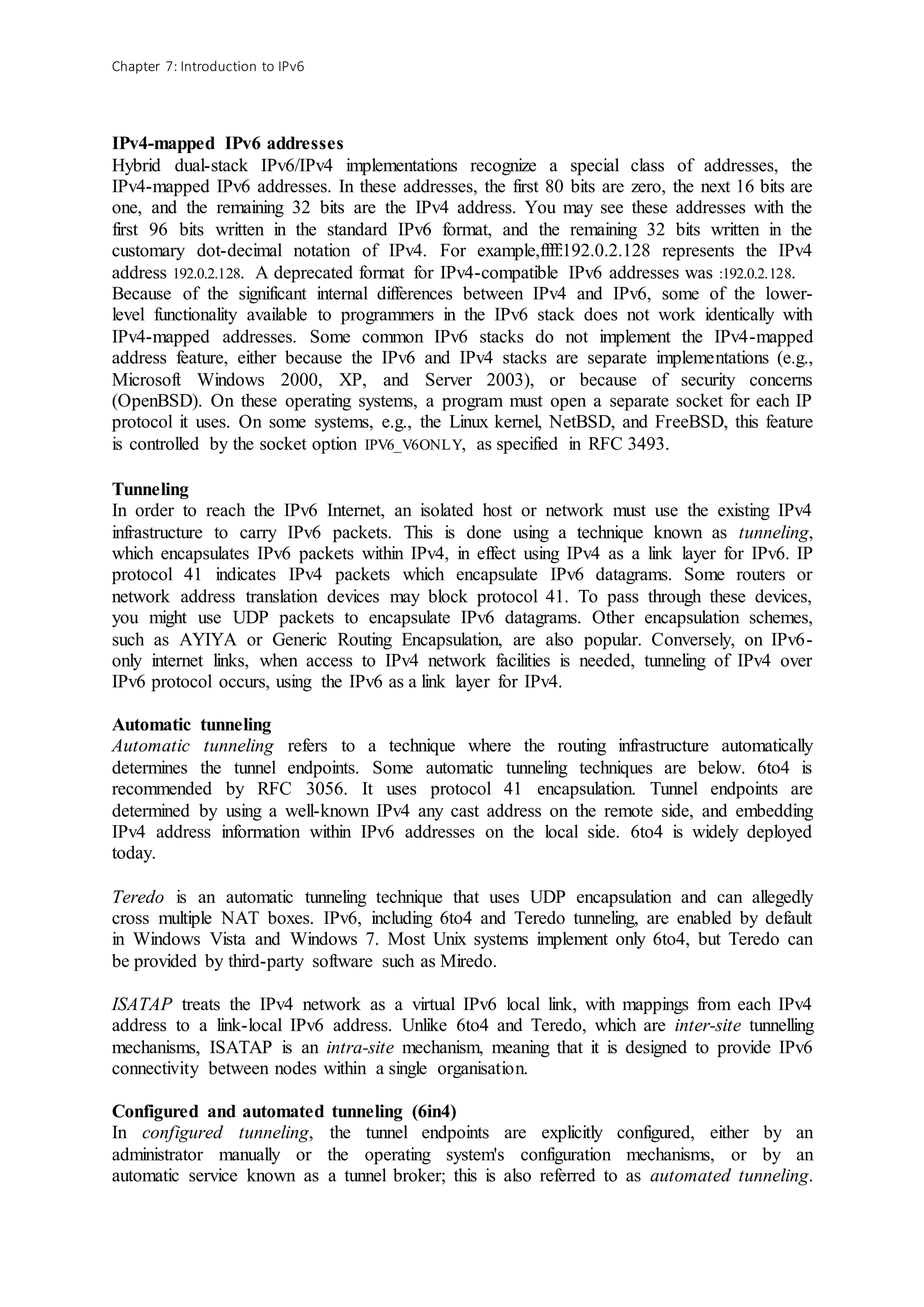 Chapter 7: Introduction to IPv6
IPv4-mapped IPv6 addresses
Hybrid dual-stack IPv6/IPv4 implementations recognize a special class of addresses, the
IPv4-mapped IPv6 addresses. In these addresses, the first 80 bits are zero, the next 16 bits are
one, and the remaining 32 bits are the IPv4 address. You may see these addresses with the
first 96 bits written in the standard IPv6 format, and the remaining 32 bits written in the
customary dot-decimal notation of IPv4. For example,ffff:192.0.2.128 represents the IPv4
address 192.0.2.128. A deprecated format for IPv4-compatible IPv6 addresses was :192.0.2.128.
Because of the significant internal differences between IPv4 and IPv6, some of the lower-
level functionality available to programmers in the IPv6 stack does not work identically with
IPv4-mapped addresses. Some common IPv6 stacks do not implement the IPv4-mapped
address feature, either because the IPv6 and IPv4 stacks are separate implementations (e.g.,
Microsoft Windows 2000, XP, and Server 2003), or because of security concerns
(OpenBSD). On these operating systems, a program must open a separate socket for each IP
protocol it uses. On some systems, e.g., the Linux kernel, NetBSD, and FreeBSD, this feature
is controlled by the socket option IPV6_V6ONLY, as specified in RFC 3493.
Tunneling
In order to reach the IPv6 Internet, an isolated host or network must use the existing IPv4
infrastructure to carry IPv6 packets. This is done using a technique known as tunneling,
which encapsulates IPv6 packets within IPv4, in effect using IPv4 as a link layer for IPv6. IP
protocol 41 indicates IPv4 packets which encapsulate IPv6 datagrams. Some routers or
network address translation devices may block protocol 41. To pass through these devices,
you might use UDP packets to encapsulate IPv6 datagrams. Other encapsulation schemes,
such as AYIYA or Generic Routing Encapsulation, are also popular. Conversely, on IPv6-
only internet links, when access to IPv4 network facilities is needed, tunneling of IPv4 over
IPv6 protocol occurs, using the IPv6 as a link layer for IPv4.
Automatic tunneling
Automatic tunneling refers to a technique where the routing infrastructure automatically
determines the tunnel endpoints. Some automatic tunneling techniques are below. 6to4 is
recommended by RFC 3056. It uses protocol 41 encapsulation. Tunnel endpoints are
determined by using a well-known IPv4 any cast address on the remote side, and embedding
IPv4 address information within IPv6 addresses on the local side. 6to4 is widely deployed
today.
Teredo is an automatic tunneling technique that uses UDP encapsulation and can allegedly
cross multiple NAT boxes. IPv6, including 6to4 and Teredo tunneling, are enabled by default
in Windows Vista and Windows 7. Most Unix systems implement only 6to4, but Teredo can
be provided by third-party software such as Miredo.
ISATAP treats the IPv4 network as a virtual IPv6 local link, with mappings from each IPv4
address to a link-local IPv6 address. Unlike 6to4 and Teredo, which are inter-site tunnelling
mechanisms, ISATAP is an intra-site mechanism, meaning that it is designed to provide IPv6
connectivity between nodes within a single organisation.
Configured and automated tunneling (6in4)
In configured tunneling, the tunnel endpoints are explicitly configured, either by an
administrator manually or the operating system's configuration mechanisms, or by an
automatic service known as a tunnel broker; this is also referred to as automated tunneling.
 