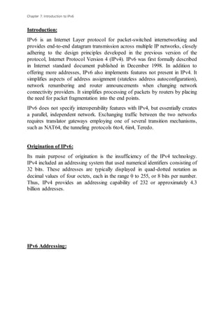 Chapter 7: Introduction to IPv6
Introduction:
IPv6 is an Internet Layer protocol for packet-switched internetworking and
provides end-to-end datagram transmission across multiple IP networks, closely
adhering to the design principles developed in the previous version of the
protocol, Internet Protocol Version 4 (IPv4). IPv6 was first formally described
in Internet standard document published in December 1998. In addition to
offering more addresses, IPv6 also implements features not present in IPv4. It
simplifies aspects of address assignment (stateless address autoconfiguration),
network renumbering and router announcements when changing network
connectivity providers. It simplifies processing of packets by routers by placing
the need for packet fragmentation into the end points.
IPv6 does not specify interoperability features with IPv4, but essentially creates
a parallel, independent network. Exchanging traffic between the two networks
requires translator gateways employing one of several transition mechanisms,
such as NAT64, the tunneling protocols 6to4, 6in4, Teredo.
Origination of IPv6:
Its main purpose of origination is the insufficiency of the IPv4 technology.
IPv4 included an addressing system that used numerical identifiers consisting of
32 bits. These addresses are typically displayed in quad-dotted notation as
decimal values of four octets, each in the range 0 to 255, or 8 bits per number.
Thus, IPv4 provides an addressing capability of 232 or approximately 4.3
billion addresses.
IPv6 Addressing:
 