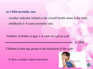 (e) Child mortality rate:
• Another indicator related to the overall health status is the early
childhood (1-4 years) mortality rate.
Number of deaths at ages 1-4 years in a given year
X 1000
Children in that age group at the mid-point of the year
• It thus excludes infant mortality.
 