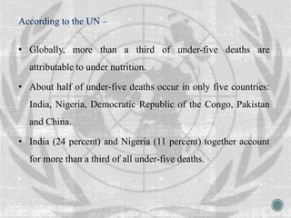 According to the UN –
• Globally, more than a third of under-five deaths are
attributable to under nutrition.
• About half of under-five deaths occur in only five countries:
India, Nigeria, Democratic Republic of the Congo, Pakistan
and China.
• India (24 percent) and Nigeria (11 percent) together account
for more than a third of all under-five deaths.
 