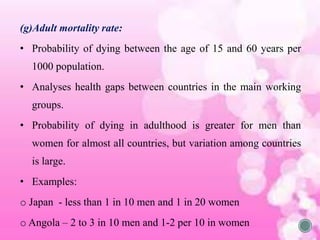 (g)Adult mortality rate:
• Probability of dying between the age of 15 and 60 years per
1000 population.
• Analyses health gaps between countries in the main working
groups.
• Probability of dying in adulthood is greater for men than
women for almost all countries, but variation among countries
is large.
• Examples:
o Japan - less than 1 in 10 men and 1 in 20 women
o Angola – 2 to 3 in 10 men and 1-2 per 10 in women
 