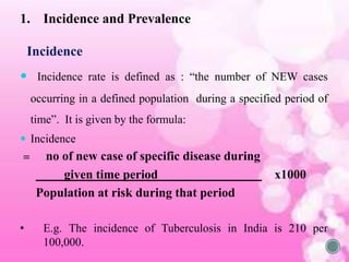 1. Incidence and Prevalence
Incidence
 Incidence rate is defined as : “the number of NEW cases
occurring in a defined population during a specified period of
time”. It is given by the formula:
 Incidence
= no of new case of specific disease during
given time period х1000
Population at risk during that period
• E.g. The incidence of Tuberculosis in India is 210 per
100,000.
 