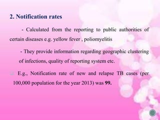 2. Notification rates
- Calculated from the reporting to public authorities of
certain diseases e.g. yellow fever , poliomyelitis
- They provide information regarding geographic clustering
of infections, quality of reporting system etc.
 E.g., Notification rate of new and relapse TB cases (per
100,000 population for the year 2013) was 99.
 