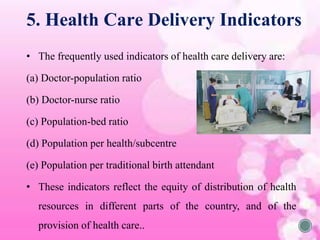 • The frequently used indicators of health care delivery are:
(a) Doctor-population ratio
(b) Doctor-nurse ratio
(c) Population-bed ratio
(d) Population per health/subcentre
(e) Population per traditional birth attendant
• These indicators reflect the equity of distribution of health
resources in different parts of the country, and of the
provision of health care..
5. Health Care Delivery Indicators
 