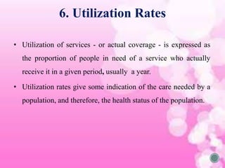 6. Utilization Rates
• Utilization of services - or actual coverage - is expressed as
the proportion of people in need of a service who actually
receive it in a given period, usually a year.
• Utilization rates give some indication of the care needed by a
population, and therefore, the health status of the population.
 