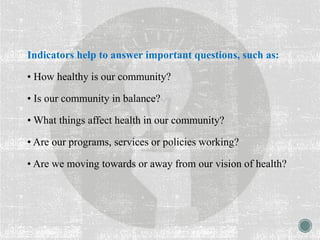 Indicators help to answer important questions, such as:
• How healthy is our community?
• Is our community in balance?
• What things affect health in our community?
• Are our programs, services or policies working?
• Are we moving towards or away from our vision of health?
 