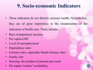 • These indicators do not directly measure health. Nevertheless,
they are of great importance in the interpretation of the
indicators of health care. These include :
• Rate of population increase
• Per capita GNP
• Level of unemployment
• Dependency ratio
• Literacy rates, especially female literacy rates
• Family size
• Housing: the number of persons per room
• Per capita "calorie" availability.
9. Socio-economic Indicators
 