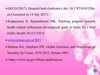 OECD (2017), Hospital beds (indicator). doi: 10.1787/0191328e-
en (Accessed on 14 July 2017)
Kuppusamy K, Rajarathinam MK. Tracking progress towards
health related millennium development goals in India. Int J Med
Public Health 2015;5:253-8.
www.census.gov.in/2011
Bulatao RA, Stephens PW. Global Estimates and Projections of
Mortality by Cause, 1970-2015, Volume 1007.
 https://www.cia.gov/library/publications
 