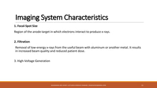 Imaging System Characteristics
1. Focal-Spot Size
Region of the anode target in which electrons interact to produce x-rays.
2. Filtration
Removal of low-energy x-rays from the useful beam with aluminum or another metal. It results
in increased beam quality and reduced patient dose.
3. High-Voltage Generation
13MUHAMMAD ARIF AFRIDI | LECTURER IN MEDICAL IMAGING | DRARIFAFRIDI@GMAIL.COM
 