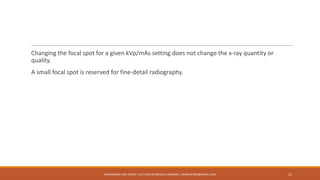 Changing the focal spot for a given kVp/mAs setting does not change the x-ray quantity or
quality.
A small focal spot is reserved for fine-detail radiography.
15MUHAMMAD ARIF AFRIDI | LECTURER IN MEDICAL IMAGING | DRARIFAFRIDI@GMAIL.COM
 
