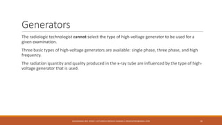 Generators
The radiologic technologist cannot select the type of high-voltage generator to be used for a
given examination.
Three basic types of high-voltage generators are available: single phase, three phase, and high
frequency.
The radiation quantity and quality produced in the x-ray tube are influenced by the type of high-
voltage generator that is used.
16MUHAMMAD ARIF AFRIDI | LECTURER IN MEDICAL IMAGING | DRARIFAFRIDI@GMAIL.COM
 