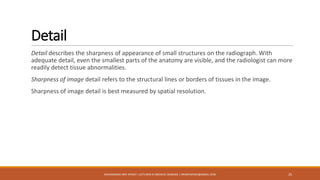 Detail
Detail describes the sharpness of appearance of small structures on the radiograph. With
adequate detail, even the smallest parts of the anatomy are visible, and the radiologist can more
readily detect tissue abnormalities.
Sharpness of image detail refers to the structural lines or borders of tissues in the image.
Sharpness of image detail is best measured by spatial resolution.
25MUHAMMAD ARIF AFRIDI | LECTURER IN MEDICAL IMAGING | DRARIFAFRIDI@GMAIL.COM
 