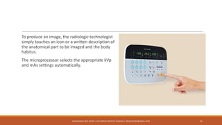 To produce an image, the radiologic technologist
simply touches an icon or a written description of
the anatomical part to be imaged and the body
habitus.
The microprocessor selects the appropriate kVp
and mAs settings automatically.
MUHAMMAD ARIF AFRIDI | LECTURER IN MEDICAL IMAGING | DRARIFAFRIDI@GMAIL.COM 31
 