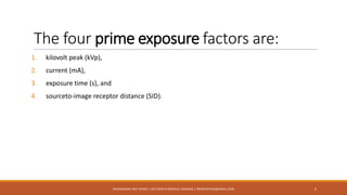 The four prime exposure factors are:
1. kilovolt peak (kVp),
2. current (mA),
3. exposure time (s), and
4. sourceto-image receptor distance (SID).
5MUHAMMAD ARIF AFRIDI | LECTURER IN MEDICAL IMAGING | DRARIFAFRIDI@GMAIL.COM
 