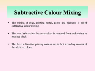 Subtractive Colour Mixing
• The mixing of dyes, printing pastes, paints and pigments is called
subtractive colour mixing
• The term ‘subtractive’ because colour is removed from each colour to
produce black
• The three subtractive primary colours are in fact secondary colours of
the additive colours
 
