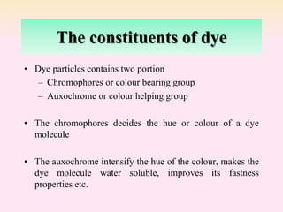 The constituents of dye
• Dye particles contains two portion
– Chromophores or colour bearing group
– Auxochrome or colour helping group
• The chromophores decides the hue or colour of a dye
molecule
• The auxochrome intensify the hue of the colour, makes the
dye molecule water soluble, improves its fastness
properties etc.
 