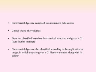 • Commercial dyes are compiled in a mammoth publication
• Colour Index of 5 volumes
• Dyes are classified based on the chemical structure and given a CI
(constitution number)
• Commercial dyes are also classified according to the application or
usage, in which they are given a CI Generic number along with its
colour
 