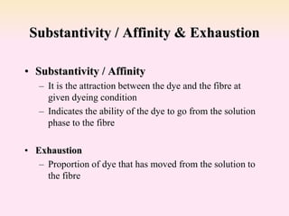 Substantivity / Affinity & Exhaustion
• Substantivity / Affinity
– It is the attraction between the dye and the fibre at
given dyeing condition
– Indicates the ability of the dye to go from the solution
phase to the fibre
• Exhaustion
– Proportion of dye that has moved from the solution to
the fibre
 