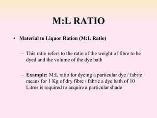 M:L RATIO
• Material to Liquor Ration (M:L Ratio)
– This ratio refers to the ratio of the weight of fibre to be
dyed and the volume of the dye bath
– Example: M:L ratio for dyeing a particular dye / fabric
means for 1 Kg of dry fibre / fabric a dye bath of 10
Litres is required to acquire a particular shade
 