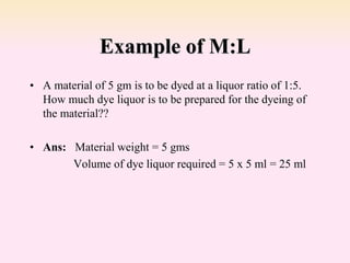 Example of M:L
• A material of 5 gm is to be dyed at a liquor ratio of 1:5.
How much dye liquor is to be prepared for the dyeing of
the material??
• Ans: Material weight = 5 gms
Volume of dye liquor required = 5 x 5 ml = 25 ml
 