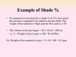 Example of Shade %
• If a material is to be dyed for a shade % of 5%; how much
dye powder is required to be added in the dye bath? The
weight of the material is 10gm and the M:L ratio is 1:20
• The volume of the dye liquor = 20 x 10 ml = 200 ml
i.e. 5 = Weight of dye in gms x 100 / Wt of fibre
Or, Weight of dye required in gms = 5 x 10 / 100 = 0.5 gms
 