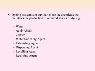 • Dyeing assistants or auxiliaries are the chemicals that
facilitates the production of required shades of dyeing
– Water
– Acid/ Alkali
– Carrier
– Water Softening Agent
– Exhausting Agent
– Dispersing Agent
– Levelling Agent
– Retarding Agent
 