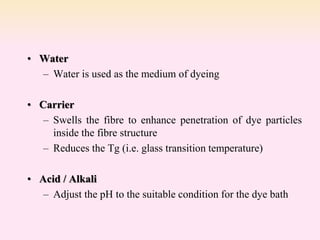• Water
– Water is used as the medium of dyeing
• Carrier
– Swells the fibre to enhance penetration of dye particles
inside the fibre structure
– Reduces the Tg (i.e. glass transition temperature)
• Acid / Alkali
– Adjust the pH to the suitable condition for the dye bath
 