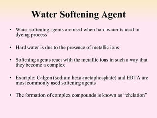 Water Softening Agent
• Water softening agents are used when hard water is used in
dyeing process
• Hard water is due to the presence of metallic ions
• Softening agents react with the metallic ions in such a way that
they become a complex
• Example: Calgon (sodium hexa-metaphosphate) and EDTA are
most commonly used softening agents
• The formation of complex compounds is known as “chelation”
 
