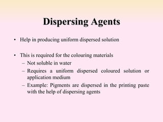 Dispersing Agents
• Help in producing uniform dispersed solution
• This is required for the colouring materials
– Not soluble in water
– Requires a uniform dispersed coloured solution or
application medium
– Example: Pigments are dispersed in the printing paste
with the help of dispersing agents
 