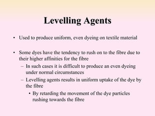 Levelling Agents
• Used to produce uniform, even dyeing on textile material
• Some dyes have the tendency to rush on to the fibre due to
their higher affinities for the fibre
– In such cases it is difficult to produce an even dyeing
under normal circumstances
– Levelling agents results in uniform uptake of the dye by
the fibre
• By retarding the movement of the dye particles
rushing towards the fibre
 