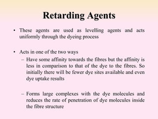 Retarding Agents
• These agents are used as levelling agents and acts
uniformly through the dyeing process
• Acts in one of the two ways
– Have some affinity towards the fibres but the affinity is
less in comparison to that of the dye to the fibres. So
initially there will be fewer dye sites available and even
dye uptake results
– Forms large complexes with the dye molecules and
reduces the rate of penetration of dye molecules inside
the fibre structure
 