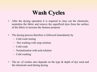 Wash Cycles
• After the dyeing operation it is required to rinse out the chemicals,
neutralize the fabric and remove the superficial dyes from the surface
of the fabric to increase the fastness property
• The dyeing process therefore is followed immediately by
– Cold wash rinsing
– Hot washing with soap solution
– Cold wash
– Neutralization with acid solution
– Cold washing
• The no. of washes also depends on the type & depth of dye used and
the chemicals used during dyeing
 