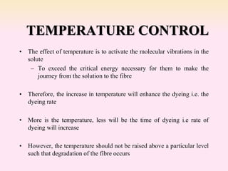 TEMPERATURE CONTROL
• The effect of temperature is to activate the molecular vibrations in the
solute
– To exceed the critical energy necessary for them to make the
journey from the solution to the fibre
• Therefore, the increase in temperature will enhance the dyeing i.e. the
dyeing rate
• More is the temperature, less will be the time of dyeing i.e rate of
dyeing will increase
• However, the temperature should not be raised above a particular level
such that degradation of the fibre occurs
 