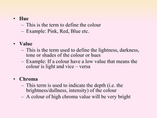 • Hue
– This is the term to define the colour
– Example: Pink, Red, Blue etc.
• Value
– This is the term used to define the lightness, darkness,
tone or shades of the colour or hues
– Example: If a colour have a low value that means the
colour is light and vice – versa
• Chroma
– This term is used to indicate the depth (i.e. the
brightness/dullness, intensity) of the colour
– A colour of high chroma value will be very bright
 