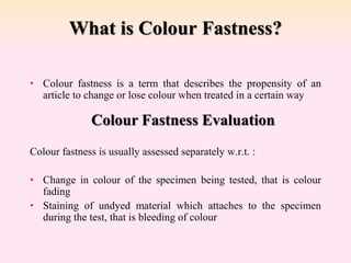 What is Colour Fastness?
• Colour fastness is a term that describes the propensity of an
article to change or lose colour when treated in a certain way
Colour fastness is usually assessed separately w.r.t. :
• Change in colour of the specimen being tested, that is colour
fading
• Staining of undyed material which attaches to the specimen
during the test, that is bleeding of colour
Colour Fastness Evaluation
 