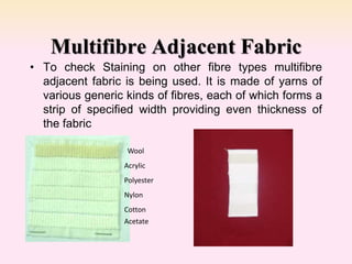• To check Staining on other fibre types multifibre
adjacent fabric is being used. It is made of yarns of
various generic kinds of fibres, each of which forms a
strip of specified width providing even thickness of
the fabric
Multifibre Adjacent Fabric
Wool
Acrylic
Polyester
Nylon
Cotton
Acetate
 