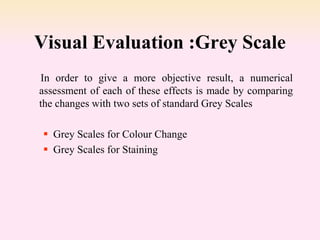 Visual Evaluation :Grey Scale
In order to give a more objective result, a numerical
assessment of each of these effects is made by comparing
the changes with two sets of standard Grey Scales
 Grey Scales for Colour Change
 Grey Scales for Staining
 