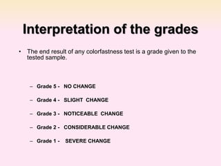 Interpretation of the grades
• The end result of any colorfastness test is a grade given to the
tested sample.
– Grade 5 - NO CHANGE
– Grade 4 - SLIGHT CHANGE
– Grade 3 - NOTICEABLE CHANGE
– Grade 2 - CONSIDERABLE CHANGE
– Grade 1 - SEVERE CHANGE
 