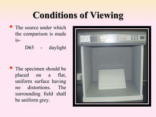 Conditions of Viewing
 The source under which
the comparison is made
is-
D65 - daylight
 The specimen should be
placed on a flat,
uniform surface having
no distortions. The
surrounding field shall
be uniform grey.
 
