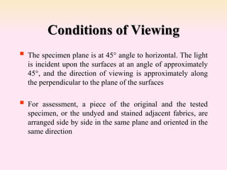 Conditions of Viewing
 The specimen plane is at 45° angle to horizontal. The light
is incident upon the surfaces at an angle of approximately
45°, and the direction of viewing is approximately along
the perpendicular to the plane of the surfaces
 For assessment, a piece of the original and the tested
specimen, or the undyed and stained adjacent fabrics, are
arranged side by side in the same plane and oriented in the
same direction
 