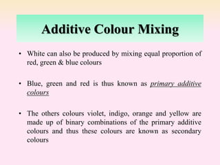Additive Colour Mixing
• White can also be produced by mixing equal proportion of
red, green & blue colours
• Blue, green and red is thus known as primary additive
colours
• The others colours violet, indigo, orange and yellow are
made up of binary combinations of the primary additive
colours and thus these colours are known as secondary
colours
 