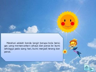 Matahari adalah benda langit berupa bola berisi
gas yang memancarkan cahaya dan panas ke bumi
sehingga pada siang hari, bu...