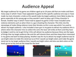 Audience Appeal
My target audience for my game are children aged up to 14 years old that are males and there
many ways in which I have I have appealed my game to this specific audience one way is I have
made my main character a male as this would make my target audience more likely to play my
game especially at this young age as they wouldn’t want to play a girl if they character is
female. Another way in which I have tried to appeal my game is that I have included some
violence elements such as when there is a gun shooting the character. This links into the
stereotype of males liking violence more than females so this is one way which I’ve used to
attract my target audience. I also included a laser gun in my game to attract my audience this is
where when the character tries to collect the coins the laser will strike at them and they have
to dodge it and try not to get hit by it this will attract my audience because these are the types
of things that my target audience like and this will interest them and then keep them interested
in my game and want to keep playing. Another way for my to attract my target audience was to
use bright colors to make this stand out so at first I would use bright colors and make the game
stand out to my target audience then I would use bright colors and also use dark colors as the
levels go on to trty and set the mood for the level
 