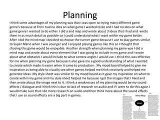 Planning
I think some advantages of my planning was that I was open to trying many different game
genre’s because at first I had no idea on what game I wanted to do and I had no idea on what
game genre I wanted to do either. I did a and map and wrote about 3 ideas that I had and wrote
them in as much detail as possible so I could understand what I want within my game better.
After I did the mind map I decided to choose the runner game because I use to play games similar
to Super Mario when I was younger and I enjoyed playing games like this so I thought that
chosing this game would be enjoyable. Another strength when planning my game was I did a
mind map and wrote about every element that I was going to include in my game and I wrote
about what obstacles I would include to what camera angles I would use. I think this was effective
for me when planning my game because it also gave me a good understanding of what I wanted
to create which made it easier when it came to production. My mood board helped to give me
inspiration as being able to visually see other games helped me think creatively and helped me
generate ideas. My style sheet was similar to my mood board as it gave my inspiration on what to
create within my game and my style sheet helped me because I got the images that I liked and
then wrote about the image next to it. I think a weaknesses of my planning would be my sound
effects / dialogue and I think this is due to lack of research on audio and if I were to do this again I
would make sure that I do more research on audio and then think more about the sound effects
that I use as sound effects are a big part in games.
 