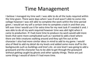 Time Management
I believe I managed my time well. I was able to do all the tasks required within
the time given. There were days when I was ill and wasn’t able to come into
college however I was still able to complete the work within the time period
given. I would set my self a certain time to complete a task in and then any
left over time I would use it for extra time for my next task if I needed it and. I
was able to do all my work required however time was abit tight when it
came to production. If I had more time to produce my work would add more
levels that were more complicated such as I wanted to add a level where
there are little creatures walking around and they spit fire out at the
character I also had more similar ideas in mind to add to my game. I would
also of liked to add my detail do my levels and added some more stuff to the
backgrounds such as buildings and tree’s etc. on one level I was going to add a
graveyard and the character has to be able to get through the graveyard
without getting caught by ghosts and other spooky things. These are just
some things I would of done if I had more time.
 