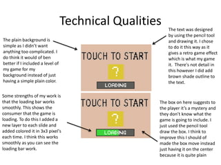 Technical Qualities
Some strengths of my work is
that the loading bar works
smoothly. This shows the
consumer that the game is
loading. To do this I added a
new layer to each slide and
added colored it in 3x3 pixel's
each time. I think this works
smoothly as you can see the
loading bar work.
The text was designed
by using the pencil tool
and drawing it. I chose
to do it this way as it
gives a retro game effect
which is what my game
it. There's not detail in
this however I did add
brown shade outline to
the text.
The plain background is
simple as I didn’t want
anything too complicated. I
do think it would of ben
better if I included a level of
my game for my
background instead of just
having a simple plain color.
The box on here suggests to
the player it’s a mystery and
they don’t know what the
game is going to include. I
just used the pencil tool
draw the box. I think to
improve this I should of
made the box move instead
just having it on the center
because it is quite plain
 