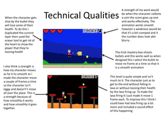 Technical Qualities
A strength of my work would
be when the character collects
a coin the score goes up one
and works effectively. The
animation works smooth
however a weakness would be
that it’s a bit cramped and it
the number does look abit
blurry .
The trick mystery box shoots
bullets and this works well as when
designed this I select the bullet to
move ne frame at a time so that it
is a smooth animation
When the character gets
shot by the bullet they
will lose some of their
health. To do this I
duplicated the current
layer then used the
eraser tool to get rid of
the heart to show the
player that they’re
loosing health
This level is quite simple and isn’t
much to it. The character just as to
get to the end without falling in
lava or without loosing their health
by the lava firing up. To make the
lava firing it I just made it move 1
frame each. To improve this I think I
could have had lava firing up a lot
more and included a sound effect
of this happening
I also think a strength is
how my character moves
as he it its smooth as I
made the character move
a couple of frames a time
so the character isn’t
laggy and doesn't’t move
all over the place. This is
a strength because of
how smoothly it works
and how smoothly it goes
together.
 