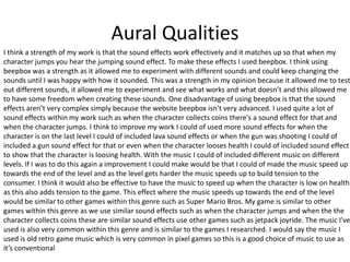 Aural Qualities
I think a strength of my work is that the sound effects work effectively and it matches up so that when my
character jumps you hear the jumping sound effect. To make these effects I used beepbox. I think using
beepbox was a strength as it allowed me to experiment with different sounds and could keep changing the
sounds until I was happy with how it sounded. This was a strength in my opinion because it allowed me to test
out different sounds, it allowed me to experiment and see what works and what doesn’t and this allowed me
to have some freedom when creating these sounds. One disadvantage of using beepbox is that the sound
effects aren’t very complex simply because the website beepbox isn’t very advanced. I used quite a lot of
sound effects within my work such as when the character collects coins there's a sound effect for that and
when the character jumps. I think to improve my work I could of used more sound effects for when the
character is on the last level I could of included lava sound effects or when the gun was shooting I could of
included a gun sound effect for that or even when the character looses health I could of included sound effect
to show that the character is loosing health. With the music I could of included different music on different
levels. If I was to do this again a improvement I could make would be that I could of made the music speed up
towards the end of the level and as the level gets harder the music speeds up to build tension to the
consumer. I think it would also be effective to have the music to speed up when the character is low on health
as this also adds tension to the game. This effect where the music speeds up towards the end of the level
would be similar to other games within this genre such as Super Mario Bros. My game is similar to other
games within this genre as we use similar sound effects such as when the character jumps and when the the
character collects coins these are similar sound effects use other games such as jetpack joyride. The music I’ve
used is also very common within this genre and is similar to the games I researched. I would say the music I
used is old retro game music which is very common in pixel games so this is a good choice of music to use as
it’s conventional
 